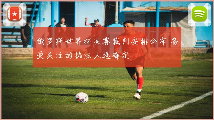 俄罗斯世界杯决赛裁判安排公布 备受关注的执法人选确定