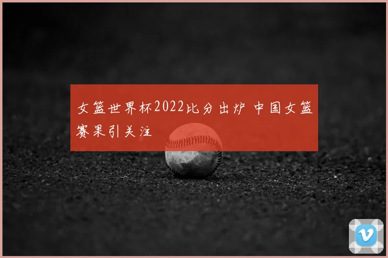 女篮世界杯2022比分出炉 中国女篮赛果引关注