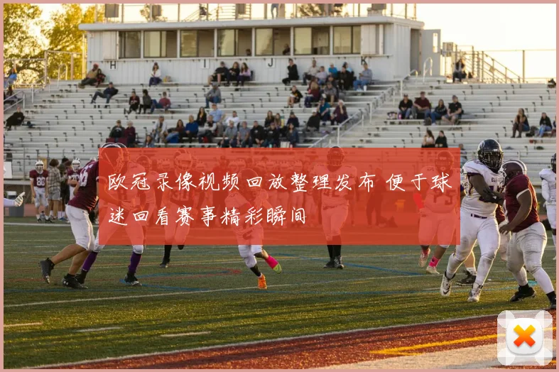 欧冠录像视频回放整理发布 便于球迷回看赛事精彩瞬间
