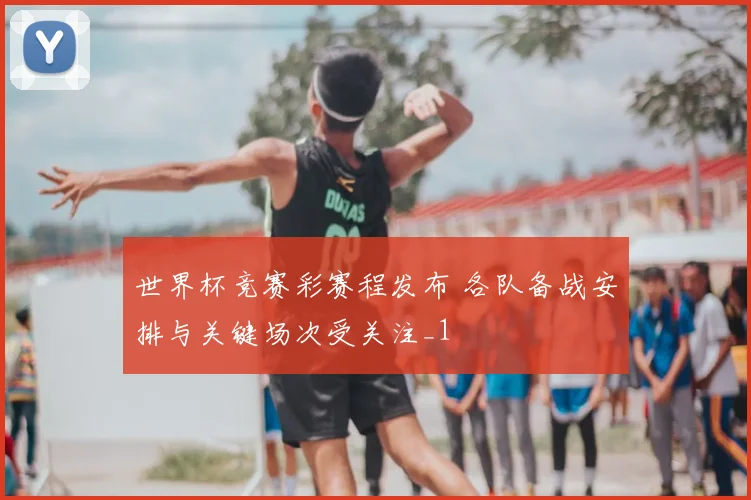 世界杯竞赛彩赛程发布 各队备战安排与关键场次受关注_1