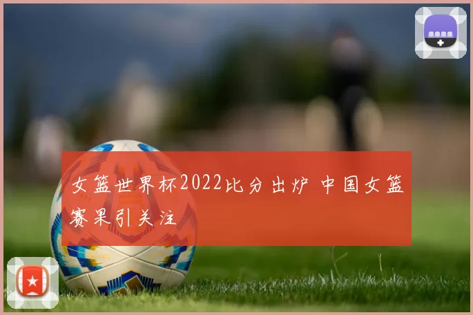 女篮世界杯2022比分出炉 中国女篮赛果引关注