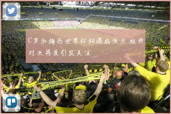 C罗和梅西世界杯相遇成焦点 经典对决再度引发关注