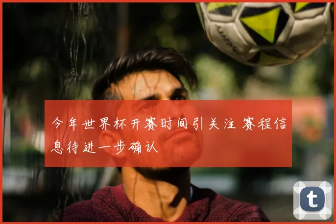 今年世界杯开赛时间引关注 赛程信息待进一步确认
