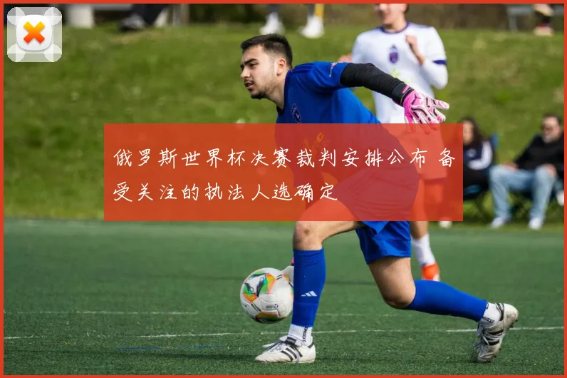 俄罗斯世界杯决赛裁判安排公布 备受关注的执法人选确定