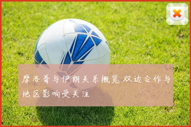 摩洛哥与伊朗关系概览 双边合作与地区影响受关注