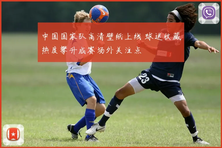 中国国家队高清壁纸上线 球迷收藏热度攀升成赛场外关注点