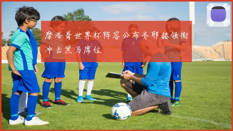 摩洛哥世界杯阵容公布齐耶赫领衔冲击黑马席位