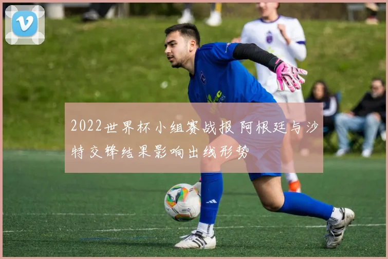 2022世界杯小组赛战报 阿根廷与沙特交锋结果影响出线形势