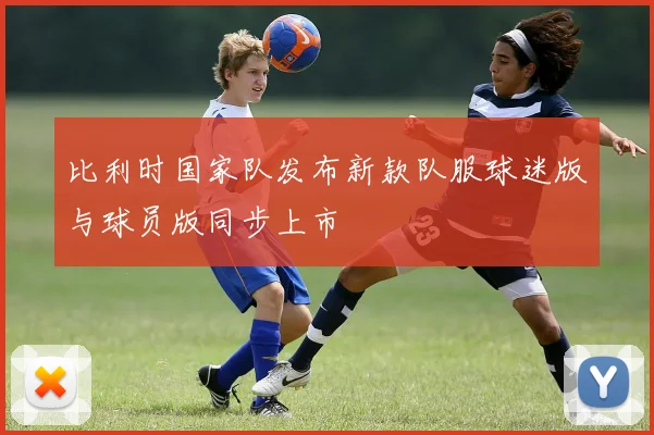 比利时国家队发布新款队服球迷版与球员版同步上市