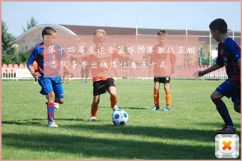第十四届全运会篮球预赛激战正酣 各队争夺出线席位看点十足