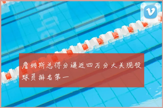 詹姆斯总得分逼近四万分大关现役球员排名第一