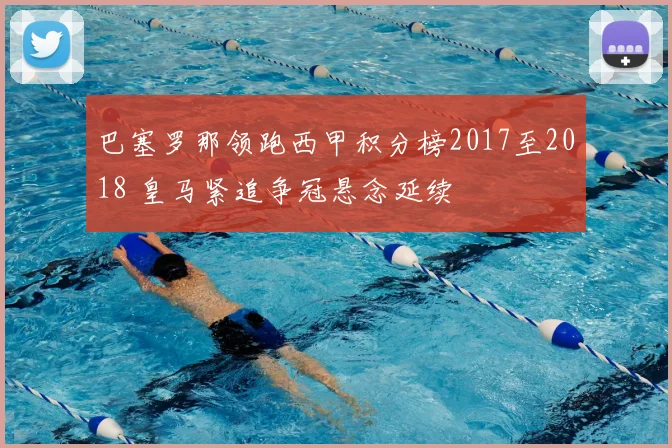 巴塞罗那领跑西甲积分榜2017至2018 皇马紧追争冠悬念延续