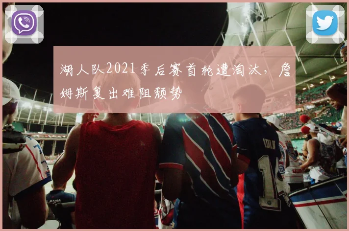 湖人队2021季后赛首轮遭淘汰,詹姆斯复出难阻颓势