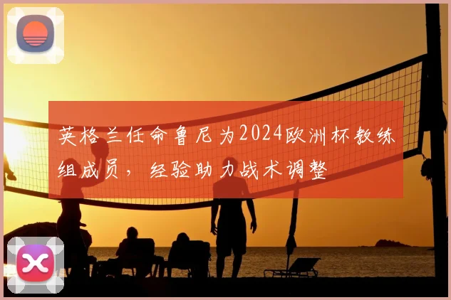 英格兰任命鲁尼为2024欧洲杯教练组成员,经验助力战术调整