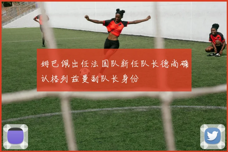 姆巴佩出任法国队新任队长德尚确认格列兹曼副队长身份