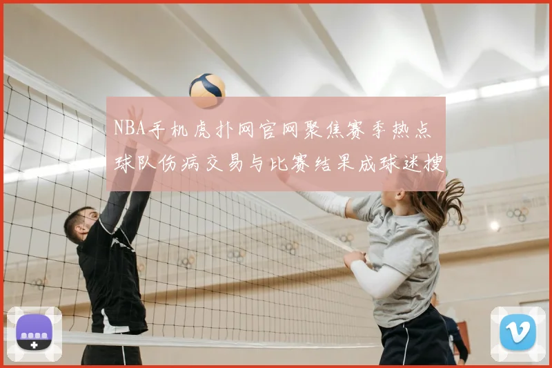 NBA手机虎扑网官网聚焦赛季热点 球队伤病交易与比赛结果成球迷搜索重点