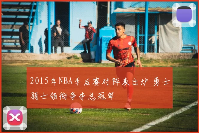 2015年NBA季后赛对阵表出炉 勇士骑士领衔争夺总冠军