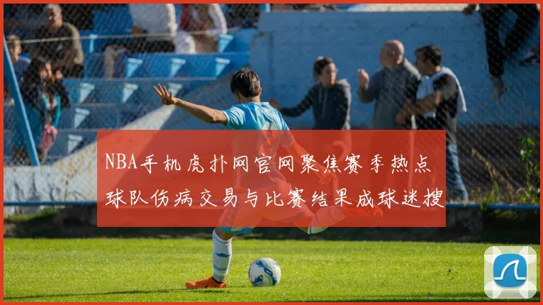 NBA手机虎扑网官网聚焦赛季热点 球队伤病交易与比赛结果成球迷搜索重点