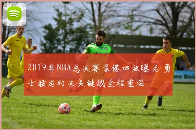 2019年NBA总决赛录像回放曝光 勇士猛龙对决关键战全程重温