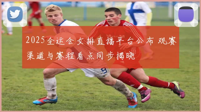 2025全运会女排直播平台公布 观赛渠道与赛程看点同步揭晓