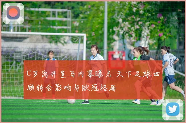 C罗离开皇马内幕曝光 天下足球回顾转会影响与欧冠格局