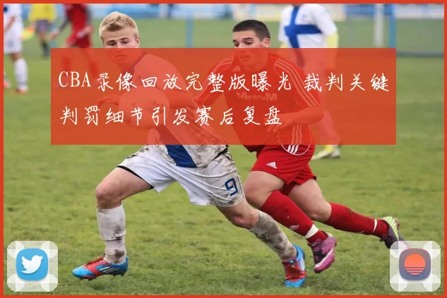 CBA录像回放完整版曝光 裁判关键判罚细节引发赛后复盘
