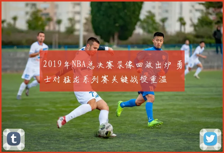 2019年NBA总决赛录像回放出炉 勇士对猛龙系列赛关键战役重温