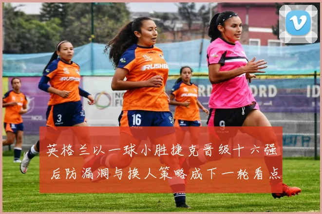 英格兰以一球小胜捷克晋级十六强 后防漏洞与换人策略成下一轮看点