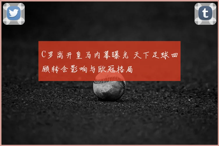 C罗离开皇马内幕曝光 天下足球回顾转会影响与欧冠格局