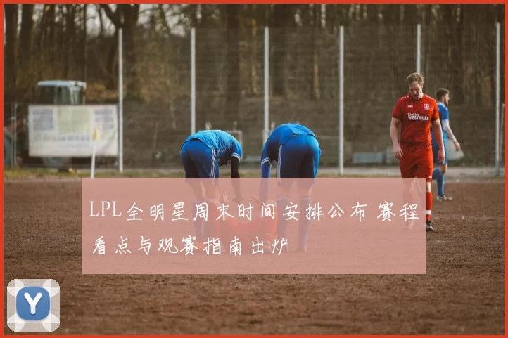 LPL全明星周末时间安排公布 赛程看点与观赛指南出炉