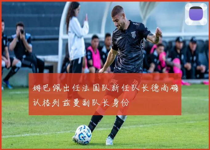 姆巴佩出任法国队新任队长德尚确认格列兹曼副队长身份