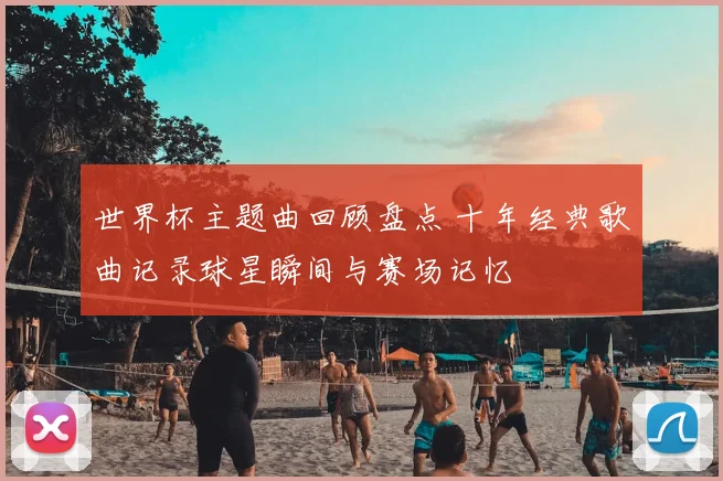 世界杯主题曲回顾盘点 十年经典歌曲记录球星瞬间与赛场记忆