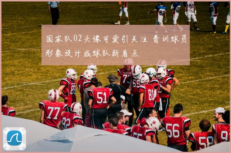 国家队02头像可爱引关注 青训球员形象设计成球队新看点