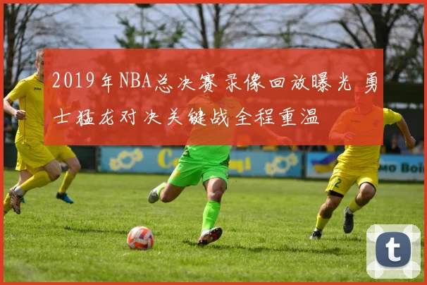 2019年NBA总决赛录像回放曝光 勇士猛龙对决关键战全程重温