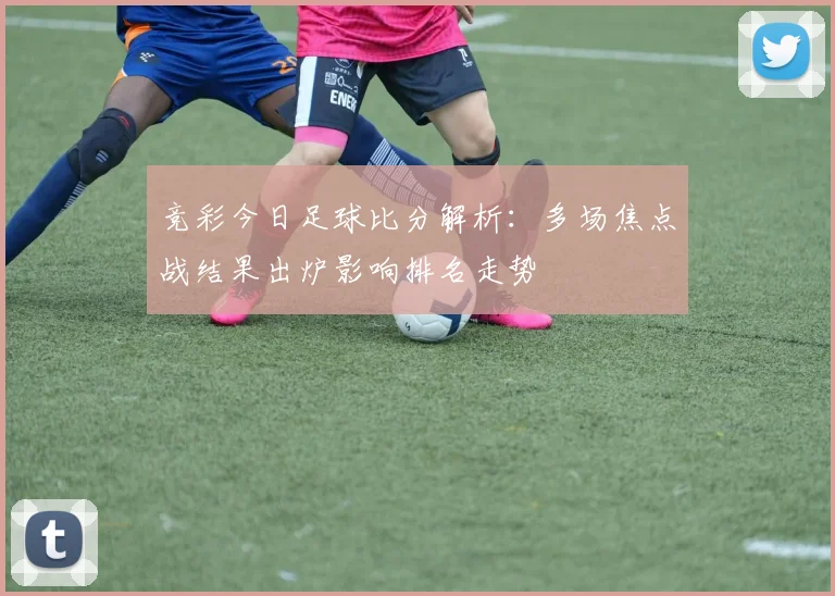 竞彩今日足球比分解析:多场焦点战结果出炉影响排名走势