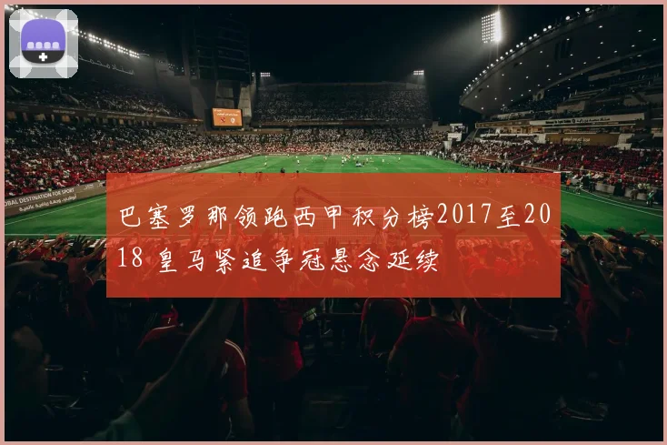 巴塞罗那领跑西甲积分榜2017至2018 皇马紧追争冠悬念延续