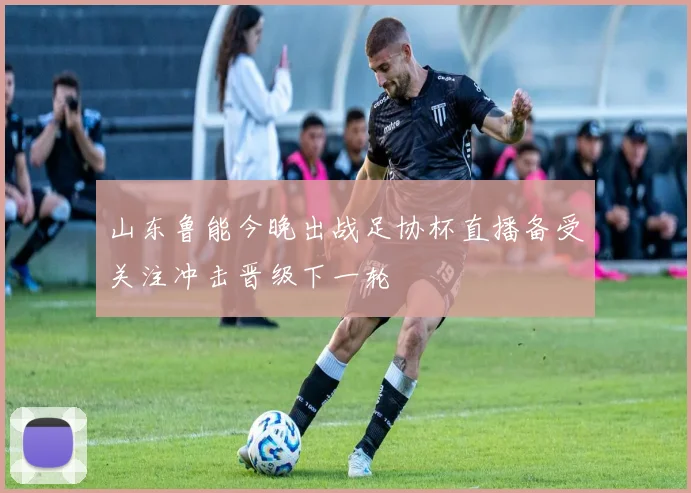 山东鲁能今晚出战足协杯直播备受关注冲击晋级下一轮